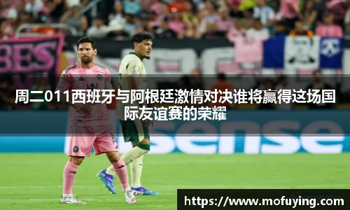 周二011西班牙与阿根廷激情对决谁将赢得这场国际友谊赛的荣耀
